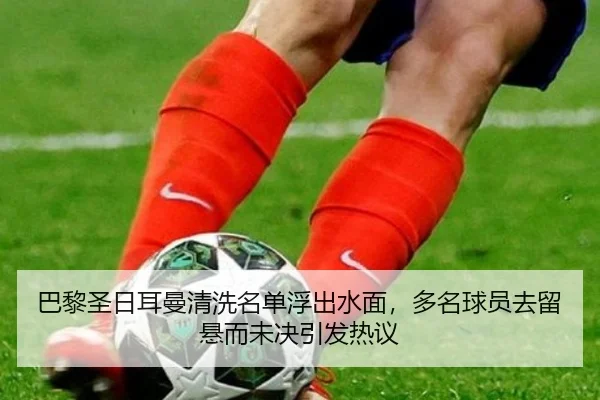 巴黎圣日耳曼清洗名单浮出水面，多名球员去留悬而未决引发热议